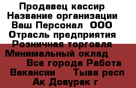 Продавец-кассир › Название организации ­ Ваш Персонал, ООО › Отрасль предприятия ­ Розничная торговля › Минимальный оклад ­ 15 000 - Все города Работа » Вакансии   . Тыва респ.,Ак-Довурак г.